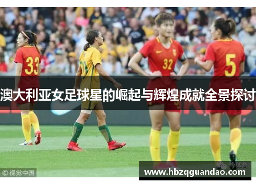澳大利亚女足球星的崛起与辉煌成就全景探讨