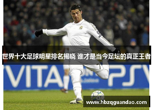 世界十大足球明星排名揭晓 谁才是当今足坛的真正王者