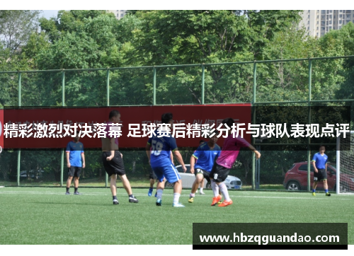 精彩激烈对决落幕 足球赛后精彩分析与球队表现点评